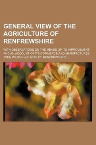 Cover of General View of the Agriculture of Renfrewshire; With Observations on the Means of Its Improvement, and an Account of Its Commerce and Manufactures