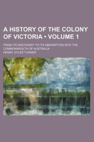 Cover of A History of the Colony of Victoria (Volume 1); From Its Discovery to Its Absorption Into the Commonwealth of Australia