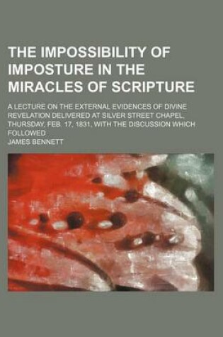 Cover of The Impossibility of Imposture in the Miracles of Scripture; A Lecture on the External Evidences of Divine Revelation Delivered at Silver Street Chapel, Thursday, Feb. 17, 1831, with the Discussion Which Followed