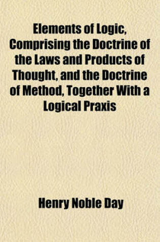 Cover of Elements of Logic, Comprising the Doctrine of the Laws and Products of Thought, and the Doctrine of Method, Together with a Logical Praxis