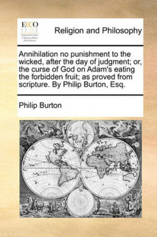 Cover of Annihilation no punishment to the wicked, after the day of judgment; or, the curse of God on Adam's eating the forbidden fruit; as proved from scripture. By Philip Burton, Esq.