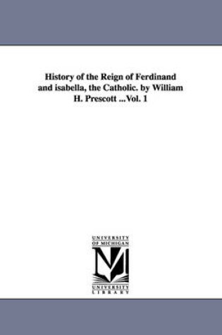 Cover of History of the Reign of Ferdinand and isabella, the Catholic. by William H. Prescott ...Vol. 1