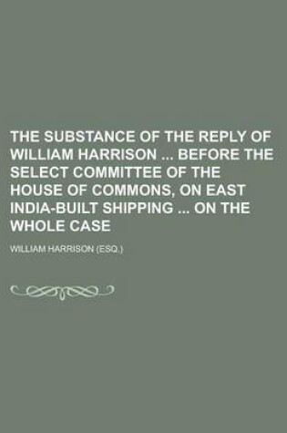 Cover of The Substance of the Reply of William Harrison Before the Select Committee of the House of Commons, on East India-Built Shipping on the Whole Case