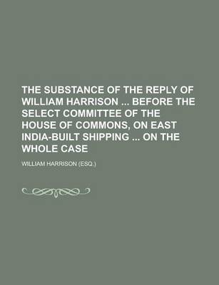 Book cover for The Substance of the Reply of William Harrison Before the Select Committee of the House of Commons, on East India-Built Shipping on the Whole Case