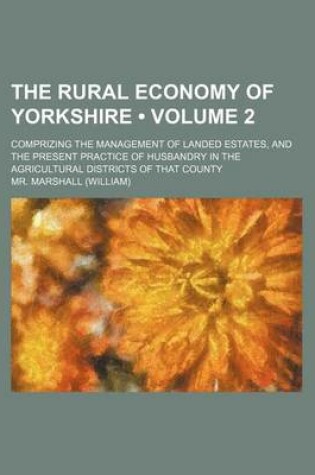 Cover of The Rural Economy of Yorkshire (Volume 2); Comprizing the Management of Landed Estates, and the Present Practice of Husbandry in the Agricultural Districts of That County