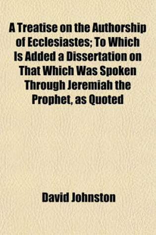 Cover of A Treatise on the Authorship of Ecclesiastes; To Which Is Added a Dissertation on That Which Was Spoken Through Jeremiah the Prophet, as Quoted