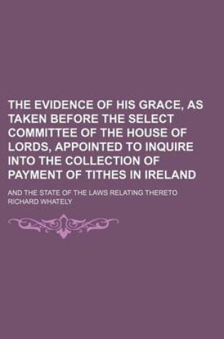 Cover of The Evidence of His Grace, as Taken Before the Select Committee of the House of Lords, Appointed to Inquire Into the Collection of Payment of Tithes in Ireland; And the State of the Laws Relating Thereto