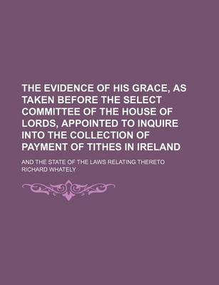 Book cover for The Evidence of His Grace, as Taken Before the Select Committee of the House of Lords, Appointed to Inquire Into the Collection of Payment of Tithes in Ireland; And the State of the Laws Relating Thereto