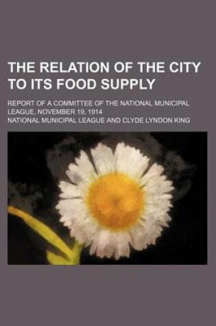 Cover of The Relation of the City to Its Food Supply; Report of a Committee of the National Municipal League, November 19, 1914