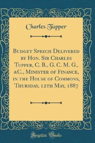 Cover of Budget Speech Delivered by Hon. Sir Charles Tupper, C. B., G. C. M. G., &C., Minister of Finance, in the House of Commons, Thursday, 12th May, 1887 (Classic Reprint)