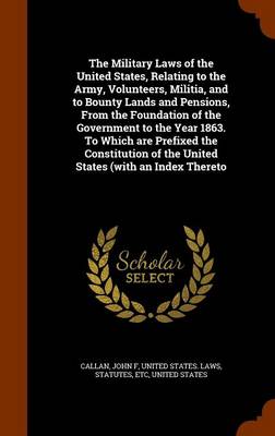 Book cover for The Military Laws of the United States, Relating to the Army, Volunteers, Militia, and to Bounty Lands and Pensions, from the Foundation of the Government to the Year 1863. to Which Are Prefixed the Constitution of the United States (with an Index Thereto