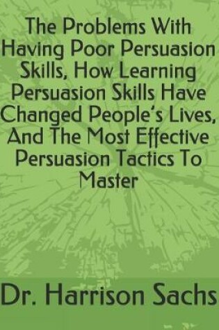 Cover of The Problems With Having Poor Persuasion Skills, How Learning Persuasion Skills Have Changed People's Lives, And The Most Effective Persuasion Tactics To Master