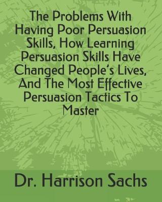 Book cover for The Problems With Having Poor Persuasion Skills, How Learning Persuasion Skills Have Changed People's Lives, And The Most Effective Persuasion Tactics To Master