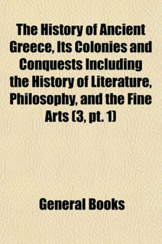 Cover of The History of Ancient Greece, Its Colonies and Conquests Including the History of Literature, Philosophy, and the Fine Arts (Volume 3, PT. 1)