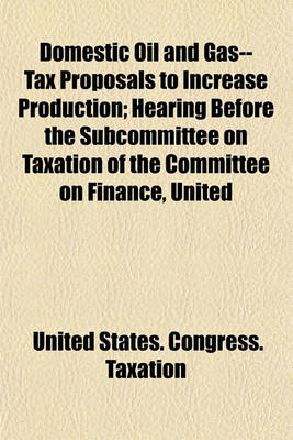 Book cover for Domestic Oil and Gas--Tax Proposals to Increase Production; Hearing Before the Subcommittee on Taxation of the Committee on Finance, United