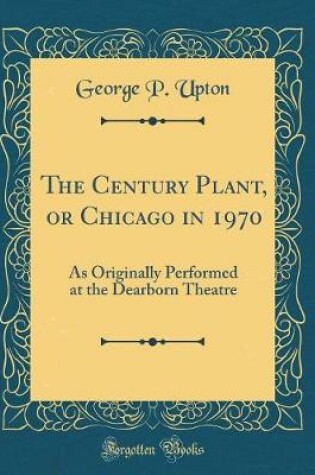 Cover of The Century Plant, or Chicago in 1970: As Originally Performed at the Dearborn Theatre (Classic Reprint)