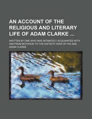 Book cover for An Account of the Religious and Literary Life of Adam Clarke; Written by One Who Was Intimately Acquainted with Him from Boyhood to the Sixtieth Year of His Age