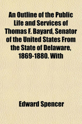 Cover of An Outline of the Public Life and Services of Thomas F. Bayard, Senator of the United States from the State of Delaware, 1869-1880. with