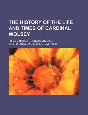 Book cover for The History of the Life and Times of Cardinal Wolsey; Prime Minister to King Henry VIII ...