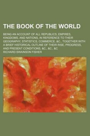 Cover of The Book of the World; Being an Account of All Republics, Empires, Kingdoms, and Nations, in Reference to Their Geography, Statistics, Commerce. &C., Together with a Brief Historical Outline of Their Rise, Progress, and Present Conditions, &C., &C., &C