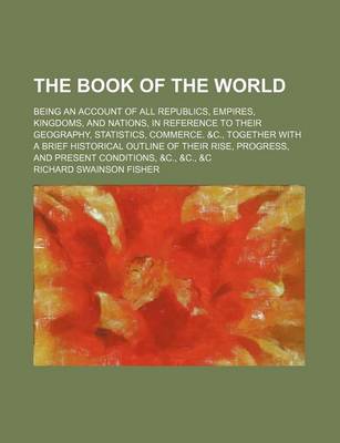 Book cover for The Book of the World; Being an Account of All Republics, Empires, Kingdoms, and Nations, in Reference to Their Geography, Statistics, Commerce. &C., Together with a Brief Historical Outline of Their Rise, Progress, and Present Conditions, &C., &C., &C