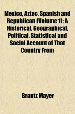 Cover of Mexico, Aztec, Spanish and Republican Volume 1; A Historical, Geographical, Political, Statistical and Social Account of That Country from the Period of the Invasion by the Spaniards to the Present Time, with a View of the Ancient Aztec Empire and Civiliz