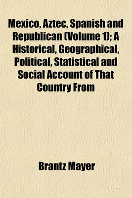 Book cover for Mexico, Aztec, Spanish and Republican Volume 1; A Historical, Geographical, Political, Statistical and Social Account of That Country from the Period of the Invasion by the Spaniards to the Present Time, with a View of the Ancient Aztec Empire and Civiliz