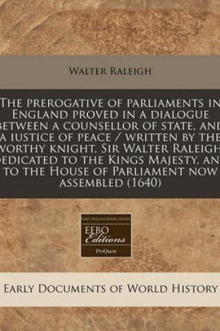 Cover of The Prerogative of Parliaments in England Proved in a Dialogue Between a Counsellor of State, and a Iustice of Peace / Written by the Worthy Knight, Sir Walter Raleigh; Dedicated to the Kings Majesty, and to the House of Parliament Now Assembled (1640)