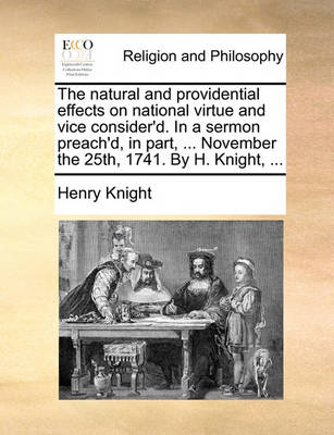 Book cover for The natural and providential effects on national virtue and vice consider'd. In a sermon preach'd, in part, ... November the 25th, 1741. By H. Knight, ...