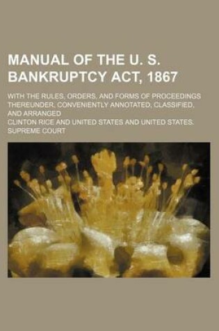 Cover of Manual of the U. S. Bankruptcy ACT, 1867; With the Rules, Orders, and Forms of Proceedings Thereunder, Conveniently Annotated, Classified, and Arrange