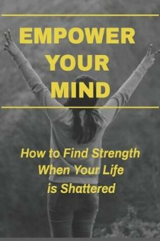 Cover of Empower Your Mind - How To Find Strength When Your Life is Shattered