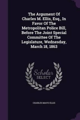 Cover of The Argument of Charles M. Ellis, Esq., in Favor of the Metropolitan Police Bill, Before the Joint Special Committee of the Legislature, Wednesday, March 18, 1863