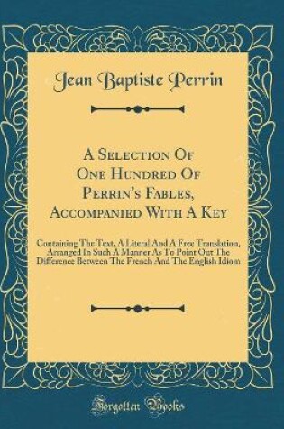 Cover of A Selection Of One Hundred Of Perrin's Fables, Accompanied With A Key: Containing The Text, A Literal And A Free Translation, Arranged In Such A Manner As To Point Out The Difference Between The French And The English Idiom (Classic Reprint)