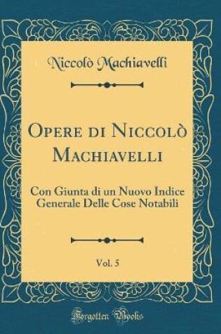 Cover of Opere di Niccolò Machiavelli, Vol. 5: Con Giunta di un Nuovo Indice Generale Delle Cose Notabili (Classic Reprint)