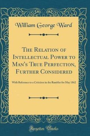 Cover of The Relation of Intellectual Power to Man's True Perfection, Further Considered