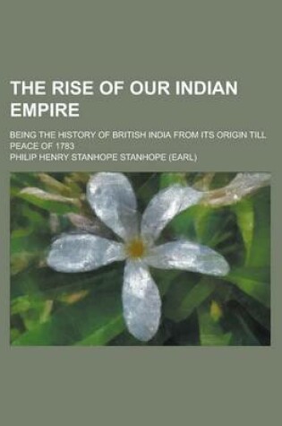 Cover of The Rise of Our Indian Empire; Being the History of British India from Its Origin Till Peace of 1783