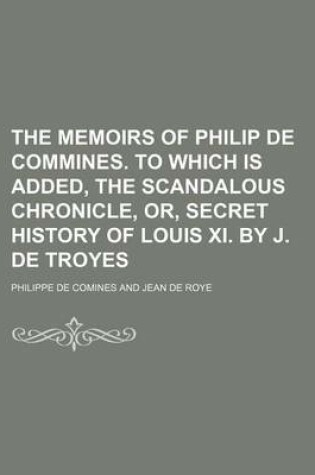 Cover of The Memoirs of Philip de Commines. to Which Is Added, the Scandalous Chronicle, Or, Secret History of Louis XI. by J. de Troyes