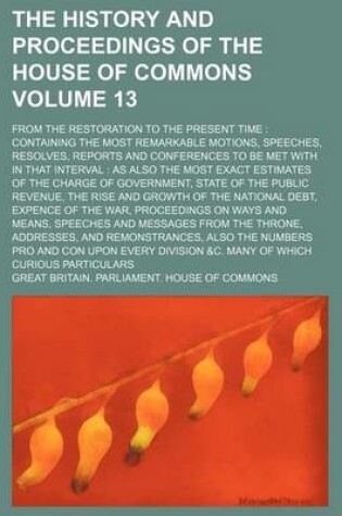 Cover of The History and Proceedings of the House of Commons Volume 13; From the Restoration to the Present Time Containing the Most Remarkable Motions, Speeches, Resolves, Reports and Conferences to Be Met with in That Interval as Also the Most Exact Estimates of the