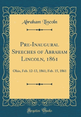 Book cover for Pre-Inaugural Speeches of Abraham Lincoln, 1861: Ohio, Feb. 12-13, 1861; Feb. 15, 1861 (Classic Reprint)