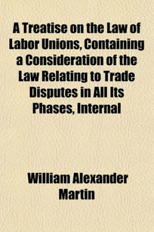 Cover of A Treatise on the Law of Labor Unions, Containing a Consideration of the Law Relating to Trade Disputes in All Its Phases, Internal