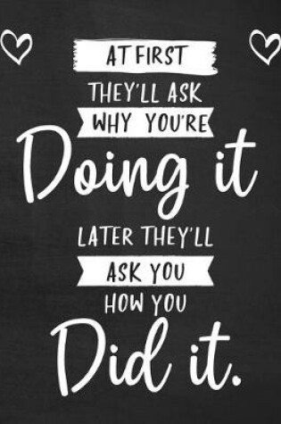 Cover of At First They'll Ask Why You're Doing It Later They'll Ask You How You Did It