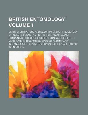 Book cover for British Entomology Volume 1; Being Illustrations and Descriptions of the Genera of Insects Found in Great Britain and Ireland Containing Coloured Figures from Nature of the Most Rare and Beautiful Species, and in Many Instances of the Plants Upon Which Th