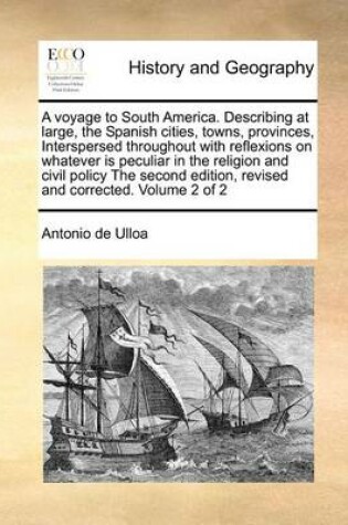 Cover of A Voyage to South America. Describing at Large, the Spanish Cities, Towns, Provinces, Interspersed Throughout with Reflexions on Whatever Is Peculiar in the Religion and Civil Policy the Second Edition, Revised and Corrected. Volume 2 of 2