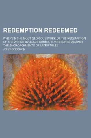 Cover of Redemption Redeemed; Wherein the Most Glorious Work of the Redemption of the World by Jesus Christ, Is Vindicated Against the Encroachments of Later Times