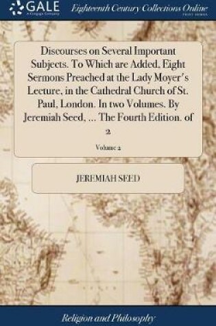 Cover of Discourses on Several Important Subjects. to Which Are Added, Eight Sermons Preached at the Lady Moyer's Lecture, in the Cathedral Church of St. Paul, London. in Two Volumes. by Jeremiah Seed, ... the Fourth Edition. of 2; Volume 2