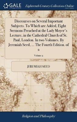 Book cover for Discourses on Several Important Subjects. to Which Are Added, Eight Sermons Preached at the Lady Moyer's Lecture, in the Cathedral Church of St. Paul, London. in Two Volumes. by Jeremiah Seed, ... the Fourth Edition. of 2; Volume 2