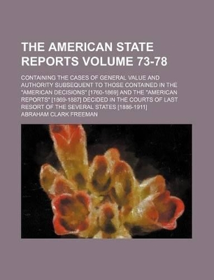 Book cover for The American State Reports Volume 73-78; Containing the Cases of General Value and Authority Subsequent to Those Contained in the "American Decisions" [1760-1869] and the "American Reports" [1869-1887] Decided in the Courts of Last Resort of the Several S