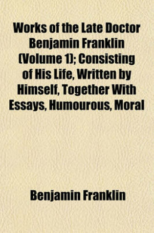 Cover of Works of the Late Doctor Benjamin Franklin (Volume 1); Consisting of His Life, Written by Himself, Together with Essays, Humourous, Moral