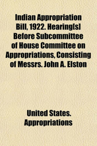 Cover of Indian Appropriation Bill, 1922. Hearing[s] Before Subcommittee of House Committee on Appropriations, Consisting of Messrs. John A. Elston