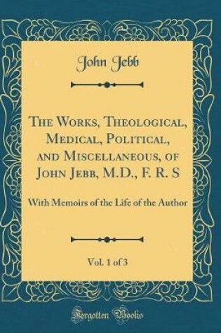 Cover of The Works, Theological, Medical, Political, and Miscellaneous, of John Jebb, M.D., F. R. S , Vol. 1 of 3: With Memoirs of the Life of the Author (Classic Reprint)